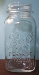 Clear "Ball Perfect Mason" jar, square type.  This particular "Ball" logo style dates it between 1933 and 1962, but this example is probably from the 1930s or 1940s.  No vertical ribs, with mold number 3 on base.  This type is listed in the "Red Book" (price guide used by collectors) as jar #287-5.