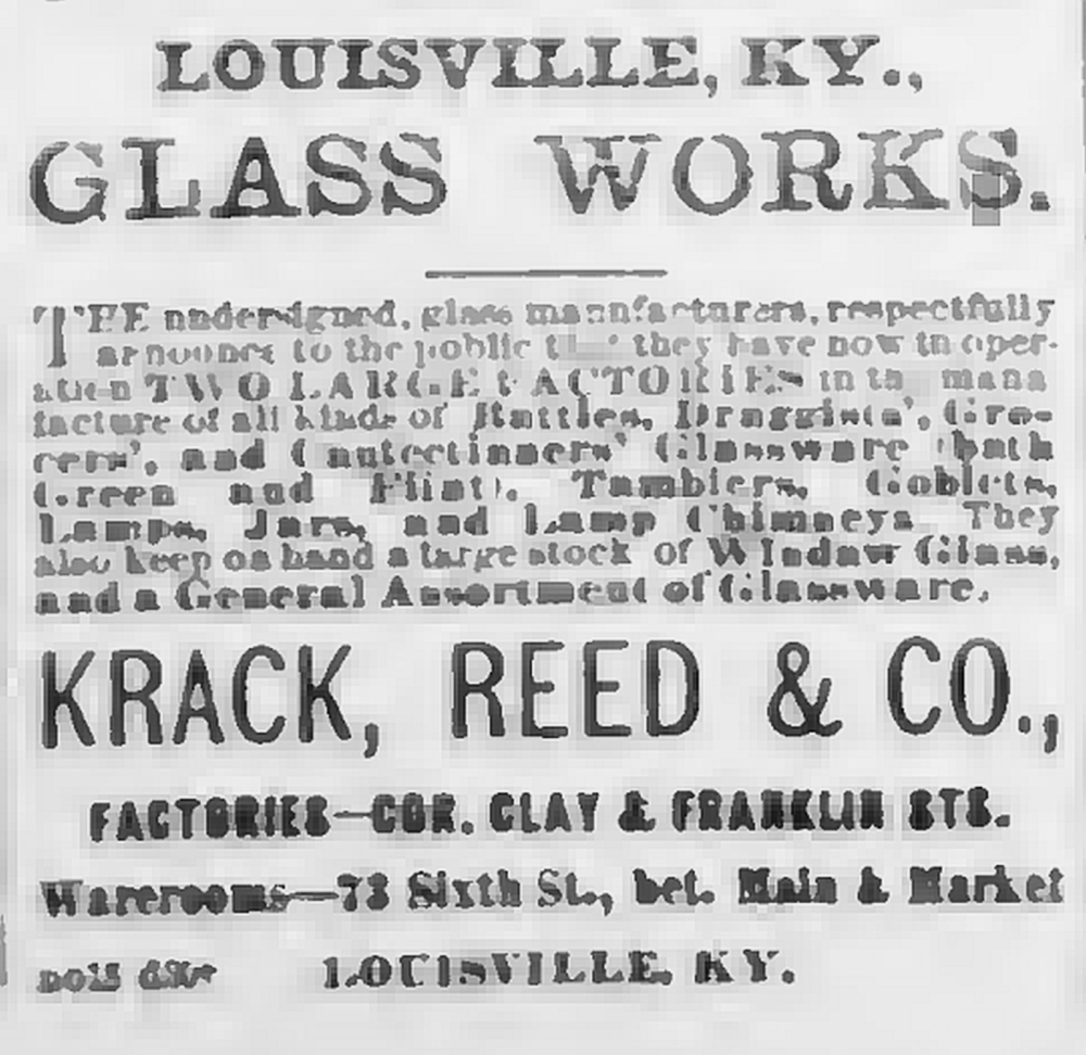 Louisville Glass Works - "Krack, Reed, & Co." advertisement - Louisville Courier Journal, November 27, 1868 issue - page 2, column 6. Louisville Glass Works - "Krack, Reed, & Co." advertisement - Louisville Courier Journal, November 27, 1868 issue - page 2, column 6. "The undersigned, glass manufacturers, respectfully announce to the public that they have now in operation TWO LARGE FACTORIES in the manufacture of all kinds of Bottles, Druggists', Grocers'. and Confectioners' Glassware (both Green and Flint), Tumblers, Goblets, Lamps, Jars, and Lamp Chimneys. They also keep on hand a large stock of Window Glass, and a general assortment of Glassware."
